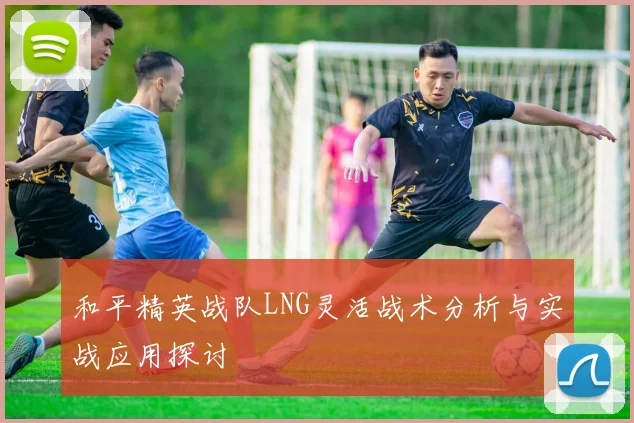 和平精英战队LNG灵活战术分析与实战应用探讨
