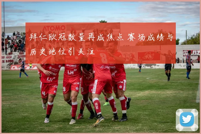 拜仁欧冠数量再成焦点 赛场成绩与历史地位引关注