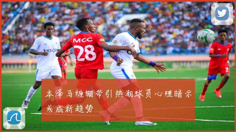 本泽马缠绷带引热潮球员心理暗示或成新趋势