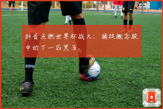 抖音点燃世界杯战火：捕捉概念股中的下一匹黑马。
