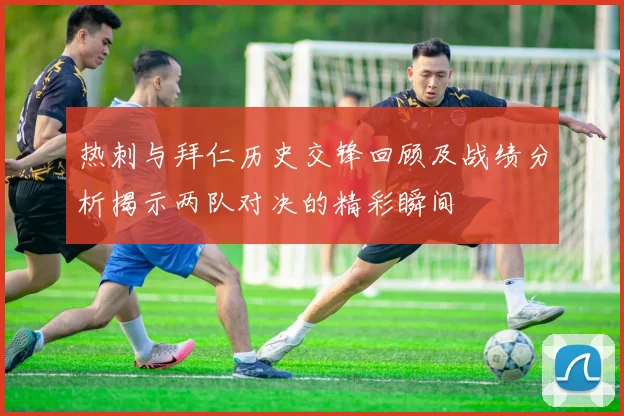 热刺与拜仁历史交锋回顾及战绩分析揭示两队对决的精彩瞬间