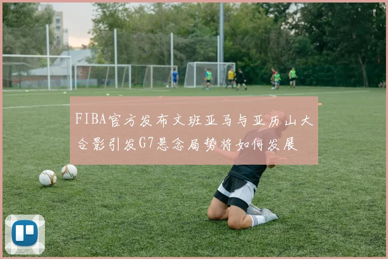 FIBA官方发布文班亚马与亚历山大合影引发G7悬念局势将如何发展