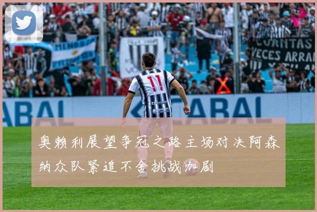 奥赖利展望争冠之路主场对决阿森纳众队紧追不舍挑战加剧