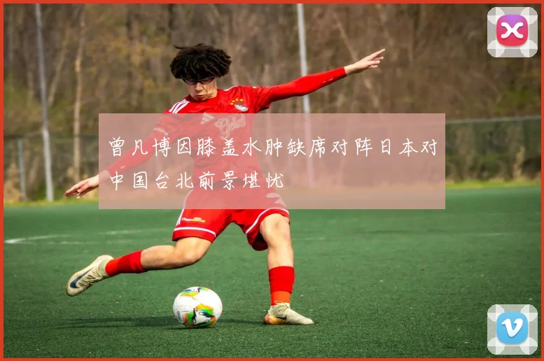 曾凡博因膝盖水肿缺席对阵日本对中国台北前景堪忧