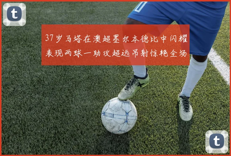 37岁马塔在澳超墨尔本德比中闪耀表现两球一助攻超远吊射惊艳全场